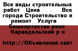 Все виды строительных работ › Цена ­ 1 000 - Все города Строительство и ремонт » Услуги   . Башкортостан респ.,Караидельский р-н